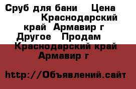 Сруб для бани  › Цена ­ 60 000 - Краснодарский край, Армавир г. Другое » Продам   . Краснодарский край,Армавир г.